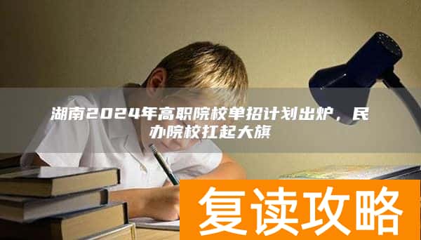 湖南2024年高职院校单招计划出炉,民办院校扛起大旗